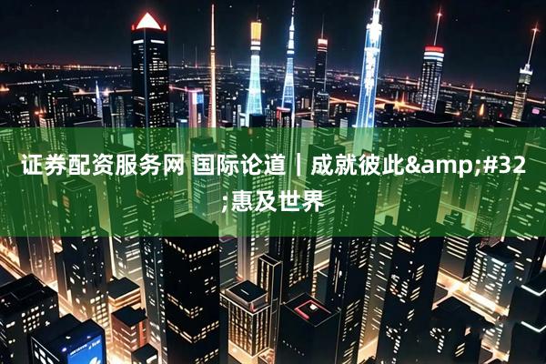 证券配资服务网 国际论道｜成就彼此&#32;惠及世界