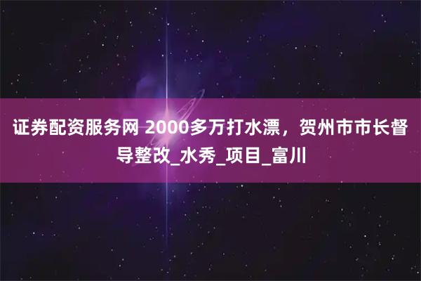 证券配资服务网 2000多万打水漂，贺州市市长督导整改_水秀_项目_富川