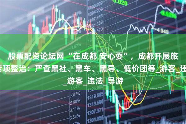 股票配资论坛网 “在成都 安心耍”，成都开展旅游市场专项整治：严查黑社、黑车、黑导、低价团等_游客_违法_导游