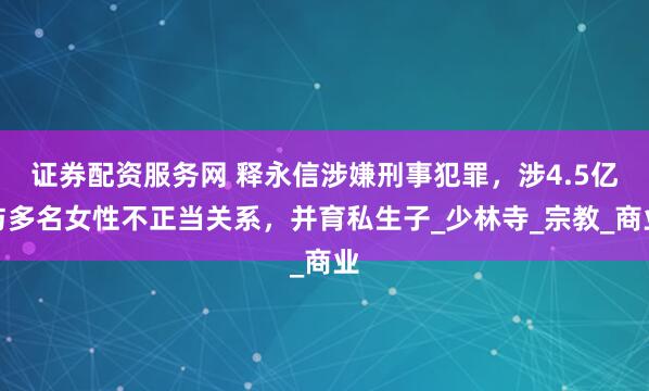 证券配资服务网 释永信涉嫌刑事犯罪，涉4.5亿与多名女性不正当关系，并育私生子_少林寺_宗教_商业