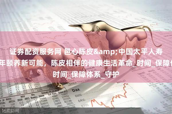 证券配资服务网 邑心陈皮&中国太平人寿保险：百年颐养新可能，陈皮相伴的健康生活革命_时间_保障体系_守护