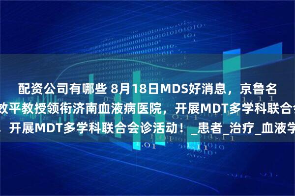 配资公司有哪些 8月18日MDS好消息，京鲁名医亲诊！首都名中医石效平教授领衔济南血液病医院，开展MDT多学科联合会诊活动！_患者_治疗_血液学