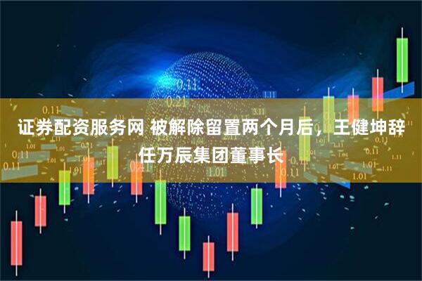 证券配资服务网 被解除留置两个月后，王健坤辞任万辰集团董事长