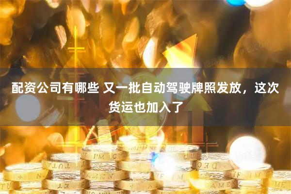 配资公司有哪些 又一批自动驾驶牌照发放，这次货运也加入了