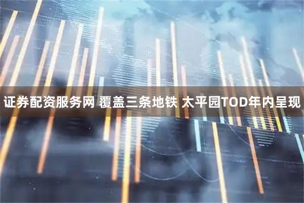 证券配资服务网 覆盖三条地铁 太平园TOD年内呈现