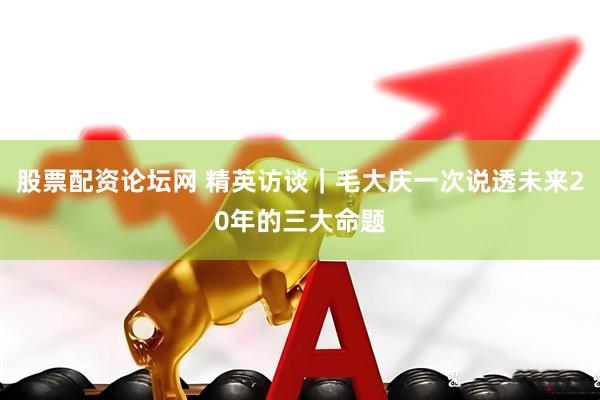 股票配资论坛网 精英访谈｜毛大庆一次说透未来20年的三大命题