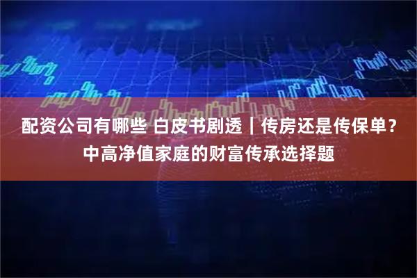 配资公司有哪些 白皮书剧透｜传房还是传保单？中高净值家庭的财富传承选择题