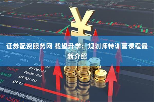 证券配资服务网 载望升学：规划师特训营课程最新介绍
