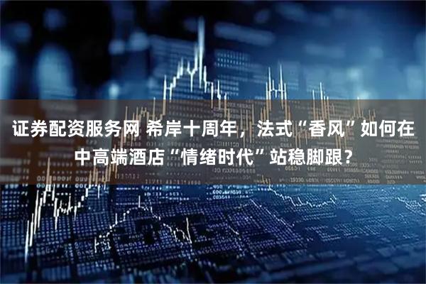 证券配资服务网 希岸十周年，法式“香风”如何在中高端酒店“情绪时代”站稳脚跟？