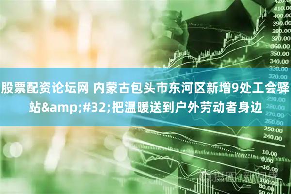 股票配资论坛网 内蒙古包头市东河区新增9处工会驿站&#32;把温暖送到户外劳动者身边