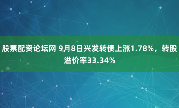 股票配资论坛网 9月8日兴发转债上涨1.78%，转股溢价率33.34%