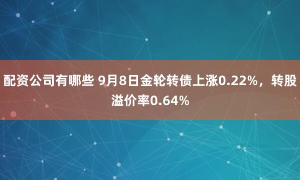 配资公司有哪些 9月8日金轮转债上涨0.22%，转股溢价率0.64%