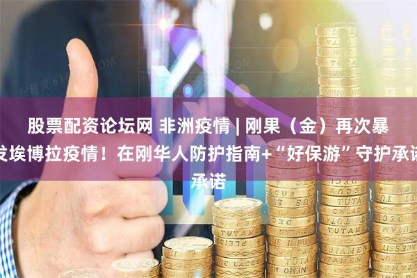 股票配资论坛网 非洲疫情 | 刚果（金）再次暴发埃博拉疫情！在刚华人防护指南+“好保游”守护承诺