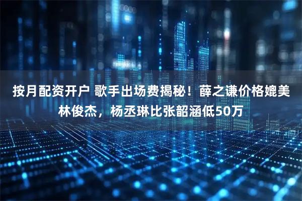 按月配资开户 歌手出场费揭秘！薛之谦价格媲美林俊杰，杨丞琳比张韶涵低50万