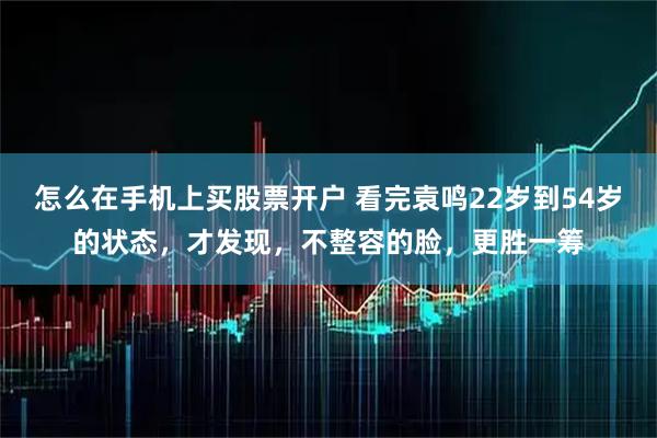 怎么在手机上买股票开户 看完袁鸣22岁到54岁的状态,才发现,不整容的脸,更胜一筹