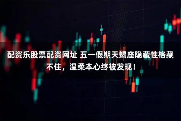 配资乐股票配资网址 五一假期天蝎座隐藏性格藏不住，温柔本心终被发现！