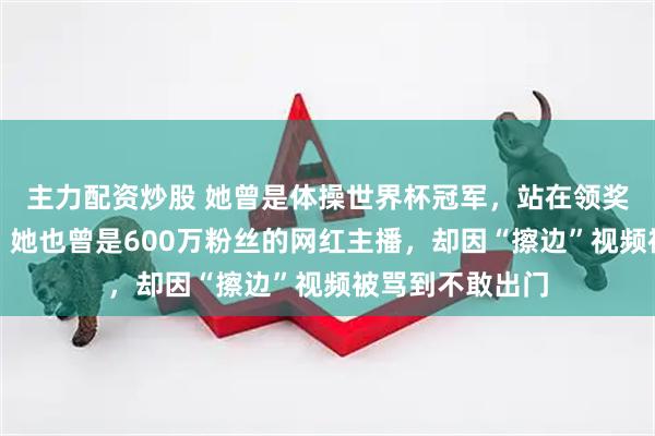 主力配资炒股 她曾是体操世界杯冠军，站在领奖台上为国争光；她也曾是600万粉丝的网红主播，却因“擦边”视频被骂到不敢出门