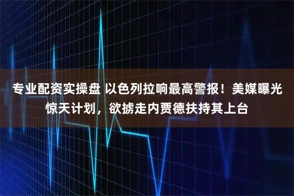 专业配资实操盘 以色列拉响最高警报！美媒曝光惊天计划，欲掳走内贾德扶持其上台
