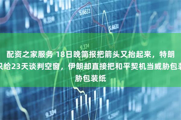 配资之家服务 18日晚简报把箭头又抬起来，特朗普只给23天谈判空窗，伊朗却直接把和平契机当威胁包装纸